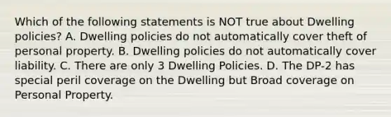 Which of the following statements is NOT true about Dwelling policies? A. Dwelling policies do not automatically cover theft of personal property. B. Dwelling policies do not automatically cover liability. C. There are only 3 Dwelling Policies. D. The DP-2 has special peril coverage on the Dwelling but Broad coverage on Personal Property.