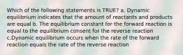 Which of the following statements is TRUE? a. Dynamic equilibrium indicates that the amount of reactants and products are equal b. The equilibrium constant for the forward reaction is equal to the equilibrium consent for the reverse reaction c.Dynamic equilibrium occurs when the rate of the forward reaction equals the rate of the reverse reaction