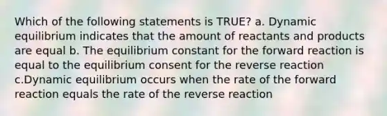 Which of the following statements is TRUE? a. Dynamic equilibrium indicates that the amount of reactants and products are equal b. The equilibrium constant for the forward reaction is equal to the equilibrium consent for the reverse reaction c.Dynamic equilibrium occurs when the rate of the forward reaction equals the rate of the reverse reaction