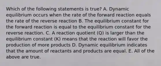 Which of the following statements is true? A. Dynamic equilibrium occurs when the rate of the forward reaction equals the rate of the reverse reaction B. The equilibrium constant for the forward reaction is equal to the equilibrium constant for the reverse reaction. C. A reaction quotient (Q) is larger than the equilibrium constant (K) means that the reaction will favor the production of more products D. Dynamic equilibrium indicates that the amount of reactants and products are equal. E. All of the above are true.