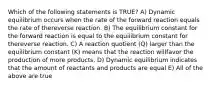 Which of the following statements is TRUE? A) Dynamic equilibrium occurs when the rate of the forward reaction equals the rate of thereverse reaction. B) The equilibrium constant for the forward reaction is equal to the equilibrium constant for thereverse reaction. C) A reaction quotient (Q) larger than the equilibrium constant (K) means that the reaction willfavor the production of more products. D) Dynamic equilibrium indicates that the amount of reactants and products are equal E) All of the above are true