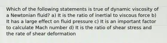 Which of the following statements is true of dynamic viscosity of a Newtonian fluid? a) It is the ratio of inertial to viscous force b) It has a large effect on fluid pressure c) It is an important factor to calculate Mach number d) It is the ratio of shear stress and the rate of shear deformation