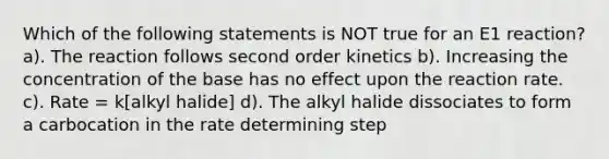 Which of the following statements is NOT true for an E1 reaction? a). The reaction follows second order kinetics b). Increasing the concentration of the base has no effect upon the reaction rate. c). Rate = k[alkyl halide] d). The alkyl halide dissociates to form a carbocation in the rate determining step