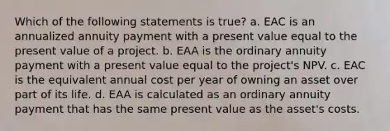 Which of the following statements is true? a. EAC is an annualized annuity payment with a present value equal to the present value of a project. b. EAA is the ordinary annuity payment with a present value equal to the project's NPV. c. EAC is the equivalent annual cost per year of owning an asset over part of its life. d. EAA is calculated as an ordinary annuity payment that has the same present value as the asset's costs.