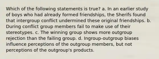 Which of the following statements is true? a. In an earlier study of boys who had already formed friendships, the Sherifs found that intergroup conflict undermined these original friendships. b. During conflict group members fail to make use of their stereotypes. c. The winning group shows more outgroup rejection than the failing group. d. Ingroup-outgroup biases influence perceptions of the outgroup members, but not perceptions of the outgroup's products.