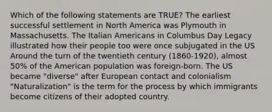 Which of the following statements are TRUE? The earliest successful settlement in North America was Plymouth in Massachusetts. The Italian Americans in Columbus Day Legacy illustrated how their people too were once subjugated in the US Around the turn of the twentieth century (1860-1920), almost 50% of the American population was foreign-born. The US became "diverse" after European contact and colonialism "Naturalization" is the term for the process by which immigrants become citizens of their adopted country.