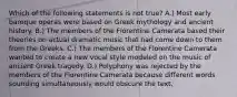 Which of the following statements is not true? A.) Most early baroque operas were based on Greek mythology and ancient history. B.) The members of the Florentine Camerata based their theories on actual dramatic music that had come down to them from the Greeks. C.) The members of the Florentine Camerata wanted to create a new vocal style modeled on the music of ancient Greek tragedy. D.) Polyphony was rejected by the members of the Florentine Camerata because different words sounding simultaneously would obscure the text.