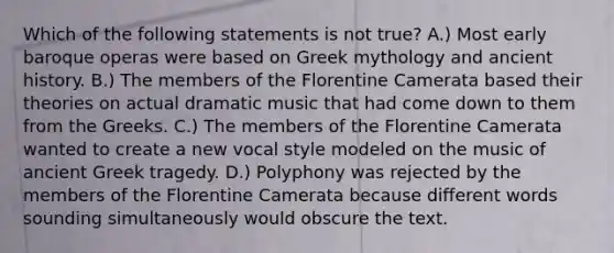 Which of the following statements is not true? A.) Most early baroque operas were based on Greek mythology and ancient history. B.) The members of the Florentine Camerata based their theories on actual dramatic music that had come down to them from the Greeks. C.) The members of the Florentine Camerata wanted to create a new vocal style modeled on the music of ancient Greek tragedy. D.) Polyphony was rejected by the members of the Florentine Camerata because different words sounding simultaneously would obscure the text.