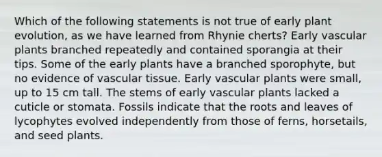 Which of the following statements is not true of early plant evolution, as we have learned from Rhynie cherts? Early vascular plants branched repeatedly and contained sporangia at their tips. Some of the early plants have a branched sporophyte, but no evidence of vascular tissue. Early vascular plants were small, up to 15 cm tall. The stems of early vascular plants lacked a cuticle or stomata. Fossils indicate that the roots and leaves of lycophytes evolved independently from those of ferns, horsetails, and seed plants.