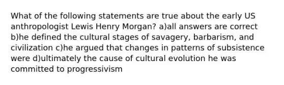 What of the following statements are true about the early US anthropologist Lewis Henry Morgan? a)all answers are correct b)he defined the cultural stages of savagery, barbarism, and civilization c)he argued that changes in patterns of subsistence were d)ultimately the cause of cultural evolution he was committed to progressivism