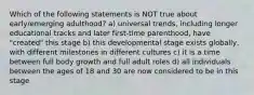 Which of the following statements is NOT true about early/emerging adulthood? a) universal trends, including longer educational tracks and later first-time parenthood, have "created" this stage b) this developmental stage exists globally, with different milestones in different cultures c) it is a time between full body growth and full adult roles d) all individuals between the ages of 18 and 30 are now considered to be in this stage