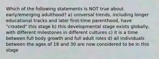 Which of the following statements is NOT true about early/emerging adulthood? a) universal trends, including longer educational tracks and later first-time parenthood, have "created" this stage b) this developmental stage exists globally, with different milestones in different cultures c) it is a time between full body growth and full adult roles d) all individuals between the ages of 18 and 30 are now considered to be in this stage