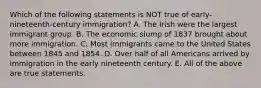 Which of the following statements is NOT true of early-nineteenth-century immigration? A. The Irish were the largest immigrant group. B. The economic slump of 1837 brought about more immigration. C. Most immigrants came to the United States between 1845 and 1854. D. Over half of all Americans arrived by immigration in the early nineteenth century. E. All of the above are true statements.