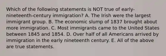 Which of the following statements is NOT true of early-nineteenth-century immigration? A. The Irish were the largest immigrant group. B. The economic slump of 1837 brought about more immigration. C. Most immigrants came to the United States between 1845 and 1854. D. Over half of all Americans arrived by immigration in the early nineteenth century. E. All of the above are true statements.