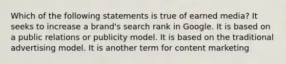 Which of the following statements is true of earned media? It seeks to increase a brand's search rank in Google. It is based on a public relations or publicity model. It is based on the traditional advertising model. It is another term for content marketing