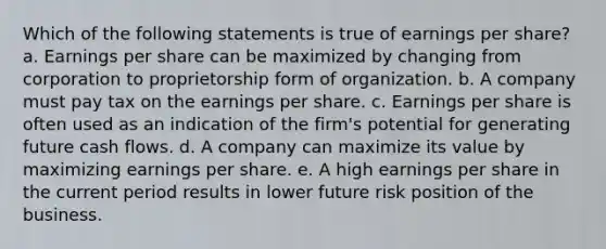 Which of the following statements is true of earnings per share? a. Earnings per share can be maximized by changing from corporation to proprietorship form of organization. b. A company must pay tax on the earnings per share. c. Earnings per share is often used as an indication of the firm's potential for generating future cash flows. d. A company can maximize its value by maximizing earnings per share. e. A high earnings per share in the current period results in lower future risk position of the business.