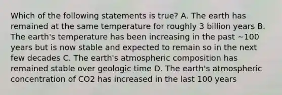 Which of the following statements is true? A. The earth has remained at the same temperature for roughly 3 billion years B. The earth's temperature has been increasing in the past ~100 years but is now stable and expected to remain so in the next few decades C. The earth's atmospheric composition has remained stable over <a href='https://www.questionai.com/knowledge/k8JpI6wldh-geologic-time' class='anchor-knowledge'>geologic time</a> D. The earth's atmospheric concentration of CO2 has increased in the last 100 years