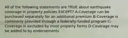 All of the following statements are TRUE about earthquake coverage in property policies EXCEPT? A-Coverage can be purchased separately for an additional premium B-Coverage is commonly provided through a federally-funded program C-Coverage is excluded by most property forms D-Coverage may be added to by endorsements