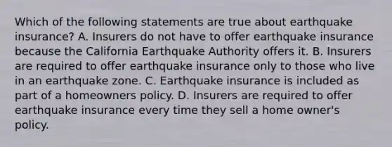 Which of the following statements are true about earthquake insurance? A. Insurers do not have to offer earthquake insurance because the California Earthquake Authority offers it. B. Insurers are required to offer earthquake insurance only to those who live in an earthquake zone. C. Earthquake insurance is included as part of a homeowners policy. D. Insurers are required to offer earthquake insurance every time they sell a home owner's policy.