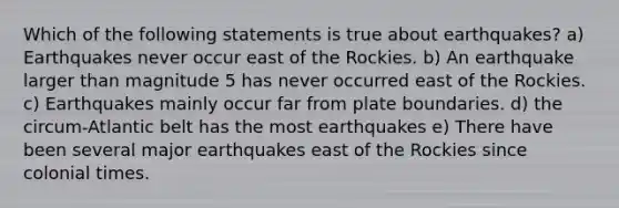 Which of the following statements is true about earthquakes? a) Earthquakes never occur east of the Rockies. b) An earthquake larger than magnitude 5 has never occurred east of the Rockies. c) Earthquakes mainly occur far from plate boundaries. d) the circum-Atlantic belt has the most earthquakes e) There have been several major earthquakes east of the Rockies since colonial times.