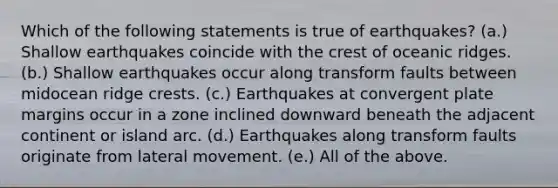 Which of the following statements is true of earthquakes? (a.) Shallow earthquakes coincide with the crest of oceanic ridges. (b.) Shallow earthquakes occur along transform faults between midocean ridge crests. (c.) Earthquakes at convergent plate margins occur in a zone inclined downward beneath the adjacent continent or island arc. (d.) Earthquakes along transform faults originate from lateral movement. (e.) All of the above.