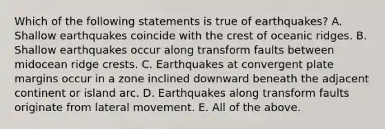 Which of the following statements is true of earthquakes? A. Shallow earthquakes coincide with the crest of oceanic ridges. B. Shallow earthquakes occur along transform faults between midocean ridge crests. C. Earthquakes at convergent plate margins occur in a zone inclined downward beneath the adjacent continent or island arc. D. Earthquakes along transform faults originate from lateral movement. E. All of the above.