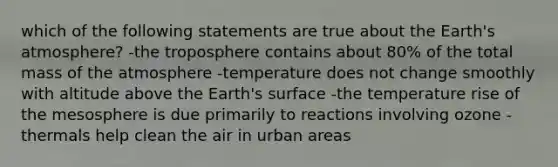 which of the following statements are true about the <a href='https://www.questionai.com/knowledge/kRonPjS5DU-earths-atmosphere' class='anchor-knowledge'>earth's atmosphere</a>? -the troposphere contains about 80% of the total mass of the atmosphere -temperature does not change smoothly with altitude above the Earth's surface -the temperature rise of the mesosphere is due primarily to reactions involving ozone -thermals help clean the air in urban areas