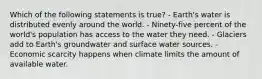 Which of the following statements is true? - Earth's water is distributed evenly around the world. - Ninety-five percent of the world's population has access to the water they need. - Glaciers add to Earth's groundwater and surface water sources. - Economic scarcity happens when climate limits the amount of available water.