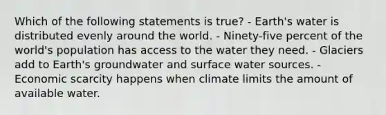 Which of the following statements is true? - Earth's water is distributed evenly around the world. - Ninety-five percent of the world's population has access to the water they need. - Glaciers add to Earth's groundwater and surface water sources. - Economic scarcity happens when climate limits the amount of available water.