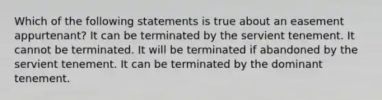 Which of the following statements is true about an easement appurtenant? It can be terminated by the servient tenement. It cannot be terminated. It will be terminated if abandoned by the servient tenement. It can be terminated by the dominant tenement.