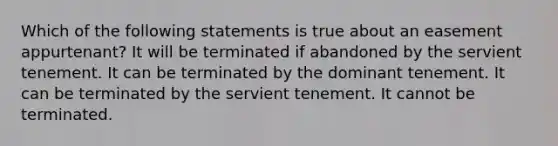 Which of the following statements is true about an easement appurtenant? It will be terminated if abandoned by the servient tenement. It can be terminated by the dominant tenement. It can be terminated by the servient tenement. It cannot be terminated.