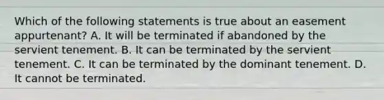 Which of the following statements is true about an easement appurtenant? A. It will be terminated if abandoned by the servient tenement. B. It can be terminated by the servient tenement. C. It can be terminated by the dominant tenement. D. It cannot be terminated.