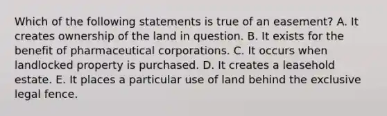 Which of the following statements is true of an easement? A. It creates ownership of the land in question. B. It exists for the benefit of pharmaceutical corporations. C. It occurs when landlocked property is purchased. D. It creates a leasehold estate. E. It places a particular use of land behind the exclusive legal fence.