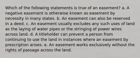 Which of the following statements is true of an easement? a. A negative easement is otherwise known as easement by necessity in many states. b. An easement can also be reserved in a deed. c. An easement usually excludes any such uses of land as the laying of water pipes or the stringing of power wires across land. d. A titleholder can prevent a person from continuing to use the land in instances where an easement by prescription arises. e. An easement works exclusively without the rights of passage across the land.