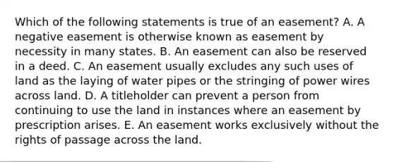 Which of the following statements is true of an easement? A. A negative easement is otherwise known as easement by necessity in many states. B. An easement can also be reserved in a deed. C. An easement usually excludes any such uses of land as the laying of water pipes or the stringing of power wires across land. D. A titleholder can prevent a person from continuing to use the land in instances where an easement by prescription arises. E. An easement works exclusively without the rights of passage across the land.