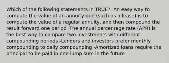 Which of the following statements in TRUE? -An easy way to compute the value of an annuity due (such as a lease) is to compute the value of a regular annuity, and then compound the result forward one period -The annual percentage rate (APR) is the best way to compare two investments with different compounding periods -Lenders and investors prefer monthly compounding to daily compounding -Amortized loans require the principal to be paid in one lump sum in the future