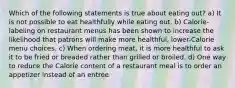 Which of the following statements is true about eating out? a) It is not possible to eat healthfully while eating out. b) Calorie-labeling on restaurant menus has been shown to increase the likelihood that patrons will make more healthful, lower-Calorie menu choices. c) When ordering meat, it is more healthful to ask it to be fried or breaded rather than grilled or broiled. d) One way to reduce the Calorie content of a restaurant meal is to order an appetizer instead of an entree