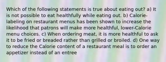 Which of the following statements is true about eating out? a) It is not possible to eat healthfully while eating out. b) Calorie-labeling on restaurant menus has been shown to increase the likelihood that patrons will make more healthful, lower-Calorie menu choices. c) When ordering meat, it is more healthful to ask it to be fried or breaded rather than grilled or broiled. d) One way to reduce the Calorie content of a restaurant meal is to order an appetizer instead of an entree