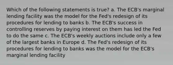 Which of the following statements is true? a. The ECB's marginal lending facility was the model for the Fed's redesign of its procedures for lending to banks b. The ECB's success in controlling reserves by paying interest on them has led the Fed to do the same c. The ECB's weekly auctions include only a few of the largest banks in Europe d. The Fed's redesign of its procedures for lending to banks was the model for the ECB's marginal lending facility