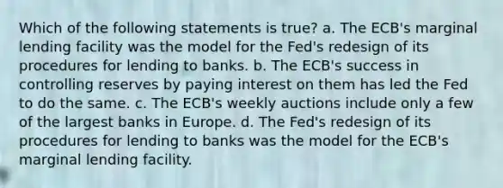 Which of the following statements is true? a. The ECB's marginal lending facility was the model for the Fed's redesign of its procedures for lending to banks. b. The ECB's success in controlling reserves by paying interest on them has led the Fed to do the same. c. The ECB's weekly auctions include only a few of the largest banks in Europe. d. The Fed's redesign of its procedures for lending to banks was the model for the ECB's marginal lending facility.