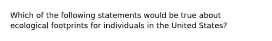 Which of the following statements would be true about ecological footprints for individuals in the United States?