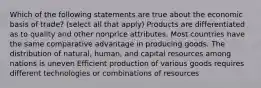 Which of the following statements are true about the economic basis of trade? (select all that apply) Products are differentiated as to quality and other nonprice attributes. Most countries have the same comparative advantage in producing goods. The distribution of natural, human, and capital resources among nations is uneven Efficient production of various goods requires different technologies or combinations of resources