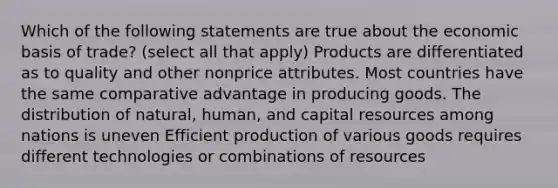 Which of the following statements are true about the economic basis of trade? (select all that apply) Products are differentiated as to quality and other nonprice attributes. Most countries have the same comparative advantage in producing goods. The distribution of natural, human, and capital resources among nations is uneven Efficient production of various goods requires different technologies or combinations of resources