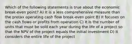 Which of the following statements is true about the economic break-even point? A) It is a less comprehensive measure than the pretax operating cash flow break-even point B) It focuses on the cash flows or profits from operation C) It is the number of units that must be sold each year during the life of a project so that the NPV of the project equals the initial investment D) It considers the entire life of the project