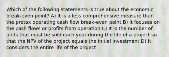 Which of the following statements is true about the economic break-even point? A) It is a less comprehensive measure than the pretax operating cash flow break-even point B) It focuses on the cash flows or profits from operation C) It is the number of units that must be sold each year during the life of a project so that the NPV of the project equals the initial investment D) It considers the entire life of the project