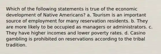 Which of the following statements is true of the economic development of Native Americans? a. Tourism is an important source of employment for many reservation residents. b. They are more likely to be occupied as managers or administrators. c. They have higher incomes and lower poverty rates. d. Casino gambling is prohibited on reservations according to the tribal tradition.