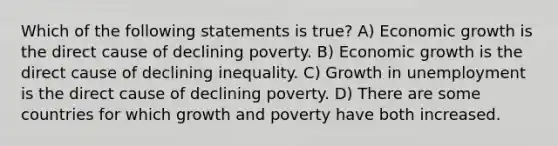 Which of the following statements is true? A) Economic growth is the direct cause of declining poverty. B) Economic growth is the direct cause of declining inequality. C) Growth in unemployment is the direct cause of declining poverty. D) There are some countries for which growth and poverty have both increased.