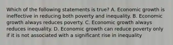 Which of the following statements is true? A. Economic growth is ineffective in reducing both poverty and inequality. B. Economic growth always reduces poverty. C. Economic growth always reduces inequality. D. Economic growth can reduce poverty only if it is not associated with a significant rise in inequality