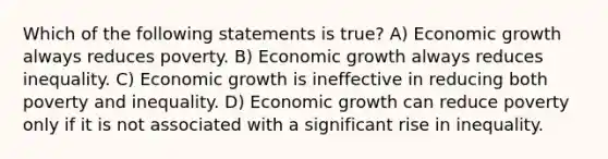 Which of the following statements is true? A) Economic growth always reduces poverty. B) Economic growth always reduces inequality. C) Economic growth is ineffective in reducing both poverty and inequality. D) Economic growth can reduce poverty only if it is not associated with a significant rise in inequality.