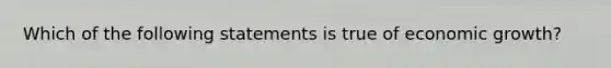 Which of the following statements is true of economic growth?